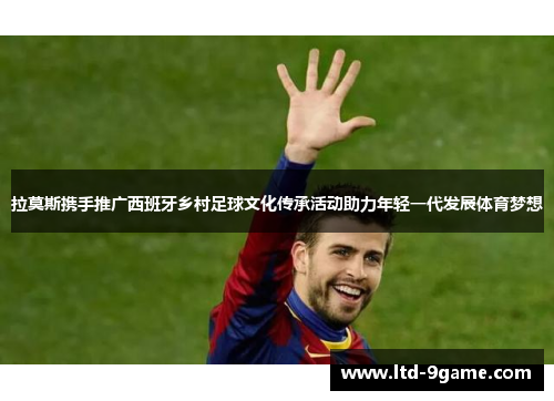 拉莫斯携手推广西班牙乡村足球文化传承活动助力年轻一代发展体育梦想 拉莫斯携手推广西班牙乡村足球文化传承活动助力年轻一代发展体育梦想