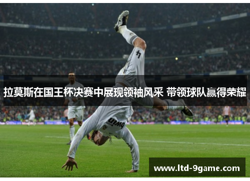 拉莫斯在国王杯决赛中展现领袖风采 带领球队赢得荣耀 拉莫斯在国王杯决赛中展现领袖风采 带领球队赢得荣耀