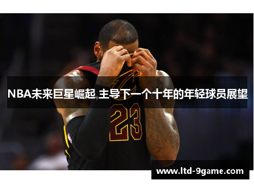 NBA未来巨星崛起 主导下一个十年的年轻球员展望 NBA未来巨星崛起 主导下一个十年的年轻球员展望