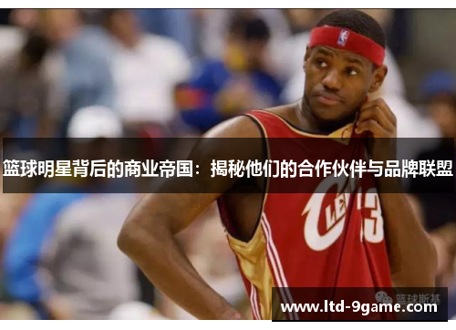 篮球明星背后的商业帝国:揭秘他们的合作伙伴与品牌联盟 篮球明星背后的商业帝国:揭秘他们的合作伙伴与品牌联盟