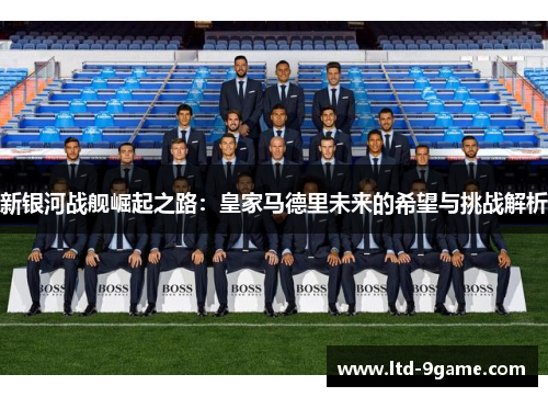 新银河战舰崛起之路:皇家马德里未来的希望与挑战解析 新银河战舰崛起之路:皇家马德里未来的希望与挑战解析
