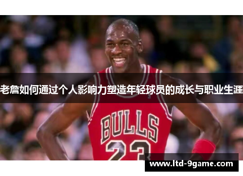 老詹如何通过个人影响力塑造年轻球员的成长与职业生涯 老詹如何通过个人影响力塑造年轻球员的成长与职业生涯