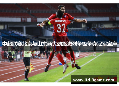 中超联赛北京与山东两大劲旅激烈争锋争夺冠军宝座