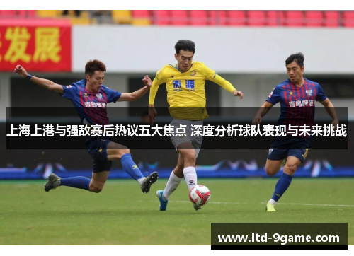 上海上港与强敌赛后热议五大焦点 深度分析球队表现与未来挑战 上海上港与强敌赛后热议五大焦点 深度分析球队表现与未来挑战