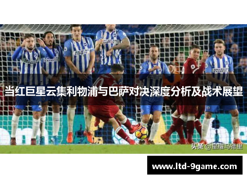 当红巨星云集利物浦与巴萨对决深度分析及战术展望 当红巨星云集利物浦与巴萨对决深度分析及战术展望