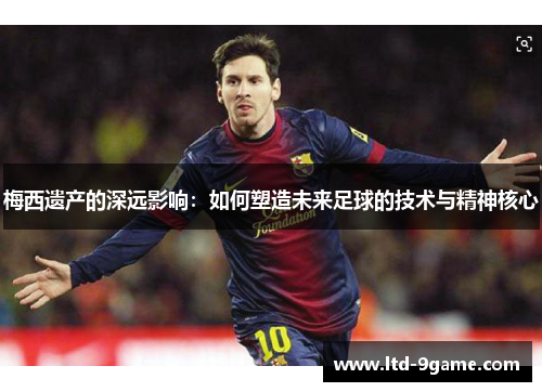 梅西遗产的深远影响:如何塑造未来足球的技术与精神核心 梅西遗产的深远影响:如何塑造未来足球的技术与精神核心