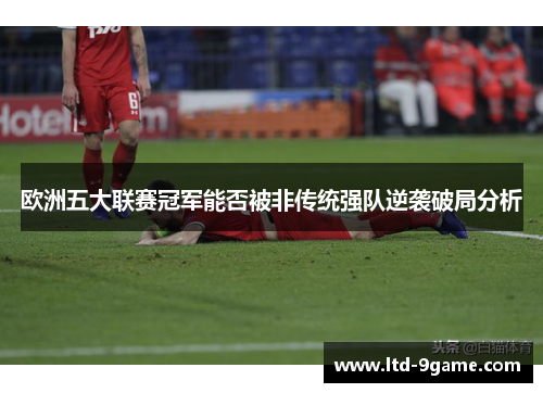 欧洲五大联赛冠军能否被非传统强队逆袭破局分析 欧洲五大联赛冠军能否被非传统强队逆袭破局分析