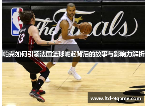 帕克如何引领法国篮球崛起背后的故事与影响力解析 帕克如何引领法国篮球崛起背后的故事与影响力解析