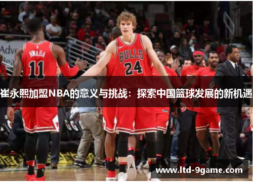 崔永熙加盟NBA的意义与挑战:探索中国篮球发展的新机遇 崔永熙加盟NBA的意义与挑战:探索中国篮球发展的新机遇