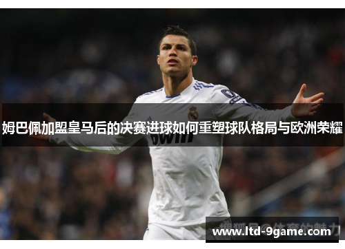 姆巴佩加盟皇马后的决赛进球如何重塑球队格局与欧洲荣耀 姆巴佩加盟皇马后的决赛进球如何重塑球队格局与欧洲荣耀