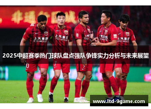 2025中超赛季热门球队盘点强队争锋实力分析与未来展望 2025中超赛季热门球队盘点强队争锋实力分析与未来展望