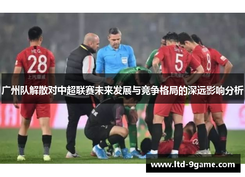 广州队解散对中超联赛未来发展与竞争格局的深远影响分析 广州队解散对中超联赛未来发展与竞争格局的深远影响分析