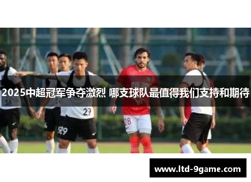 2025中超冠军争夺激烈 哪支球队最值得我们支持和期待 2025中超冠军争夺激烈 哪支球队最值得我们支持和期待