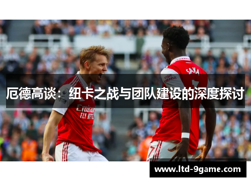 厄德高谈:纽卡之战与团队建设的深度探讨 厄德高谈:纽卡之战与团队建设的深度探讨