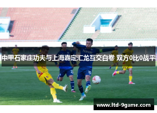 中甲石家庄功夫与上海嘉定汇龙互交白卷 双方0比0战平 中甲石家庄功夫与上海嘉定汇龙互交白卷 双方0比0战平
