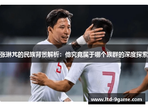 张琳芃的民族背景解析:他究竟属于哪个族群的深度探索 张琳芃的民族背景解析:他究竟属于哪个族群的深度探索