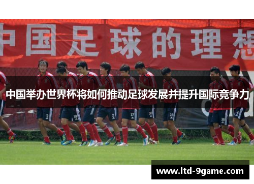 中国举办世界杯将如何推动足球发展并提升国际竞争力 中国举办世界杯将如何推动足球发展并提升国际竞争力
