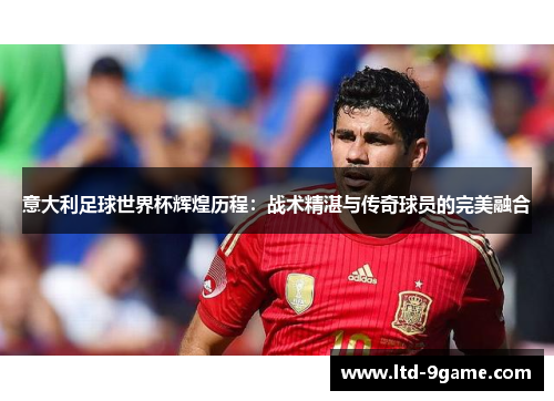 意大利足球世界杯辉煌历程:战术精湛与传奇球员的完美融合 意大利足球世界杯辉煌历程:战术精湛与传奇球员的完美融合
