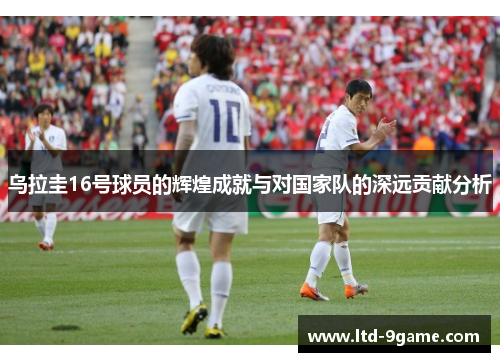 乌拉圭16号球员的辉煌成就与对国家队的深远贡献分析 乌拉圭16号球员的辉煌成就与对国家队的深远贡献分析