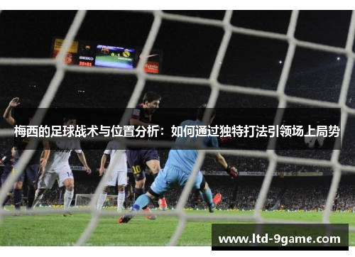 梅西的足球战术与位置分析:如何通过独特打法引领场上局势 梅西的足球战术与位置分析:如何通过独特打法引领场上局势