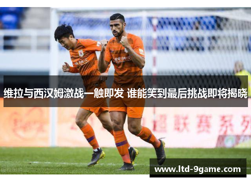 维拉与西汉姆激战一触即发 谁能笑到最后挑战即将揭晓 维拉与西汉姆激战一触即发 谁能笑到最后挑战即将揭晓