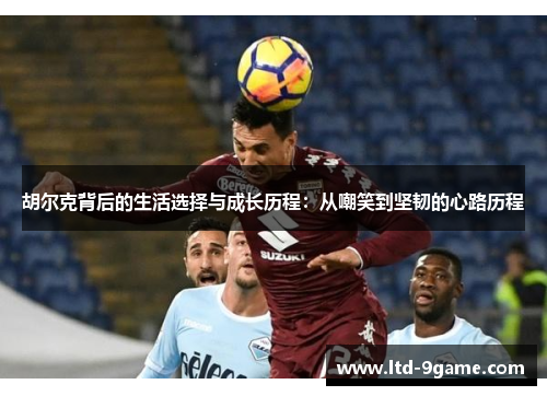 胡尔克背后的生活选择与成长历程:从嘲笑到坚韧的心路历程 胡尔克背后的生活选择与成长历程:从嘲笑到坚韧的心路历程