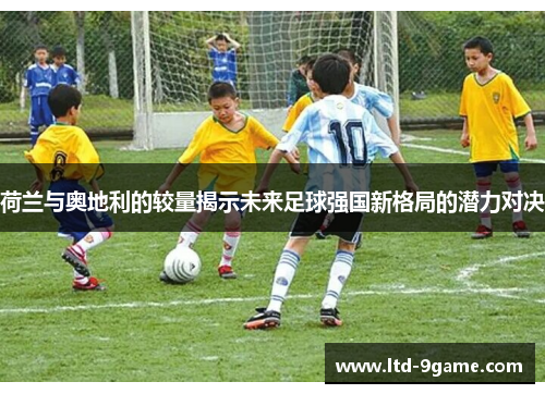 荷兰与奥地利的较量揭示未来足球强国新格局的潜力对决 荷兰与奥地利的较量揭示未来足球强国新格局的潜力对决
