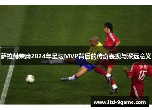 萨拉赫荣膺2024年足坛MVP背后的传奇表现与深远意义 萨拉赫荣膺2024年足坛MVP背后的传奇表现与深远意义