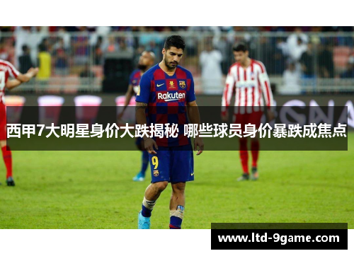 西甲7大明星身价大跌揭秘 哪些球员身价暴跌成焦点 西甲7大明星身价大跌揭秘 哪些球员身价暴跌成焦点
