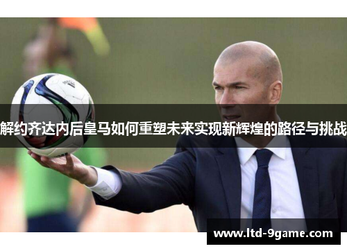 解约齐达内后皇马如何重塑未来实现新辉煌的路径与挑战 解约齐达内后皇马如何重塑未来实现新辉煌的路径与挑战