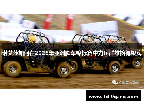 诺艾莎如何在2025年亚洲脚车锦标赛中力压群雄摘得银牌 诺艾莎如何在2025年亚洲脚车锦标赛中力压群雄摘得银牌