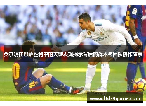 费尔明在巴萨胜利中的关键表现揭示背后的战术与团队协作故事 费尔明在巴萨胜利中的关键表现揭示背后的战术与团队协作故事