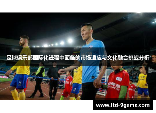 足球俱乐部国际化进程中面临的市场适应与文化融合挑战分析 足球俱乐部国际化进程中面临的市场适应与文化融合挑战分析