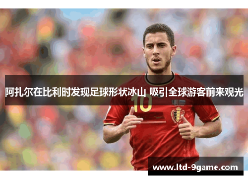 阿扎尔在比利时发现足球形状冰山 吸引全球游客前来观光 阿扎尔在比利时发现足球形状冰山 吸引全球游客前来观光