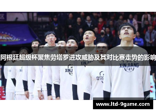 阿根廷超级杯聚焦劳塔罗进攻威胁及其对比赛走势的影响 阿根廷超级杯聚焦劳塔罗进攻威胁及其对比赛走势的影响