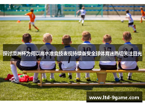 探讨澳洲杯为何以高水准竞技表现持续备受全球体育迷热切关注目光 探讨澳洲杯为何以高水准竞技表现持续备受全球体育迷热切关注目光