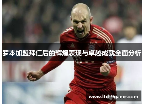 罗本加盟拜仁后的辉煌表现与卓越成就全面分析