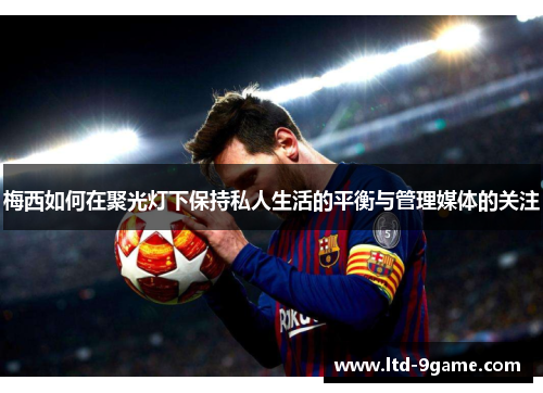 梅西如何在聚光灯下保持私人生活的平衡与管理媒体的关注 梅西如何在聚光灯下保持私人生活的平衡与管理媒体的关注