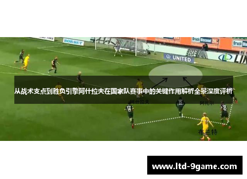 从战术支点到胜负引擎阿什拉夫在国家队赛事中的关键作用解析全景深度评析