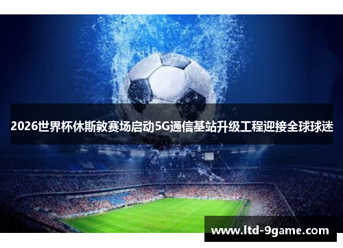 2026世界杯休斯敦赛场启动5G通信基站升级工程迎接全球球迷
