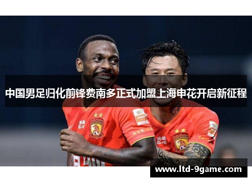中国男足归化前锋费南多正式加盟上海申花开启新征程