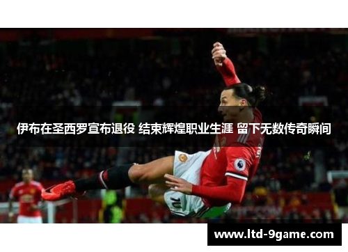 伊布在圣西罗宣布退役 结束辉煌职业生涯 留下无数传奇瞬间