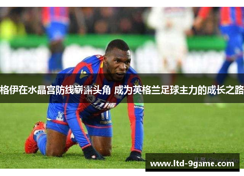 格伊在水晶宫防线崭露头角 成为英格兰足球主力的成长之路