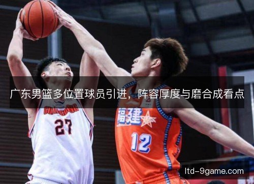 广东男篮多位置球员引进，阵容厚度与磨合成看点
